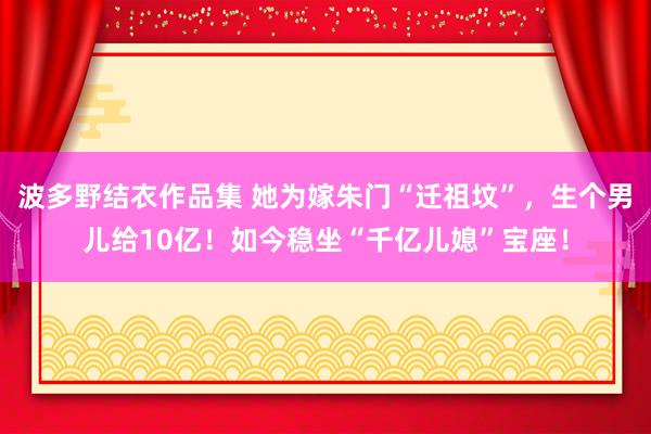 波多野结衣作品集 她为嫁朱门“迁祖坟”，生个男儿给10亿！如今稳坐“千亿儿媳”宝座！