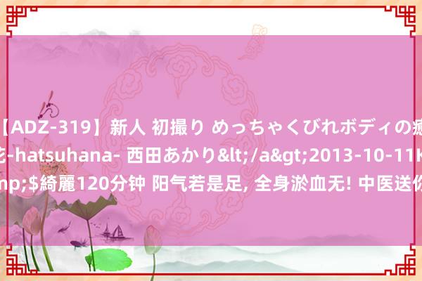 【ADZ-319】新人 初撮り めっちゃくびれボディの癒し系ガール 初花-hatsuhana- 西田あかり</a>2013-10-11KUKI&$綺麗120分钟 阳气若是足， 全身淤血无! 中医送你一招， 补足阳气， 淤血无处可逃