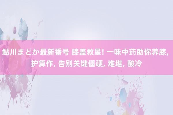 鮎川まどか最新番号 膝盖救星! 一味中药助你养膝， 护算作， 告别关键僵硬， 难堪， 酸冷