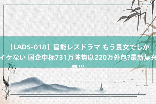 【LADS-018】官能レズドラマ もう貴女でしかイケない 国企中标731万阵势以220万外包?最新复兴