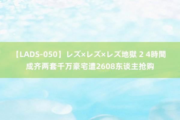 【LADS-050】レズ×レズ×レズ地獄 2 4時間 成齐两套千万豪宅遭2608东谈主抢购