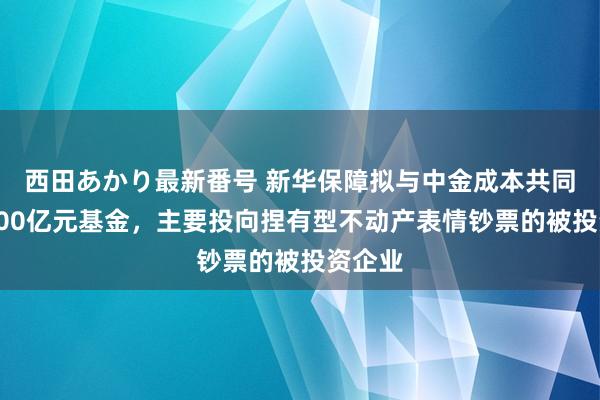 西田あかり最新番号 新华保障拟与中金成本共同诞生100亿元基金，主要投向捏有型不动产表情钞票的被投资企业