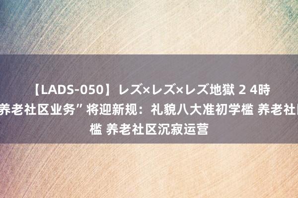 【LADS-050】レズ×レズ×レズ地獄 2 4時間 “保障+养老社区业务”将迎新规：礼貌八大准初学槛 养老社区沉寂运营