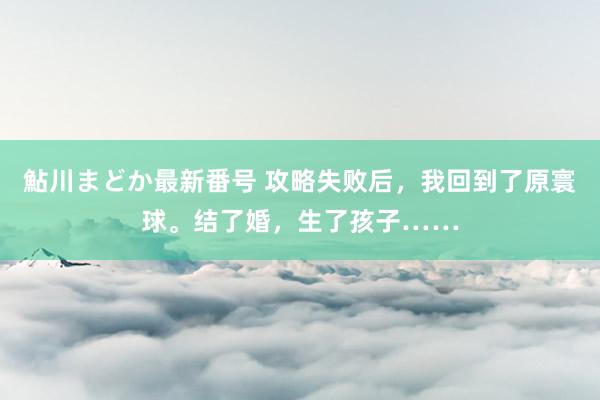 鮎川まどか最新番号 攻略失败后，我回到了原寰球。结了婚，生了孩子……