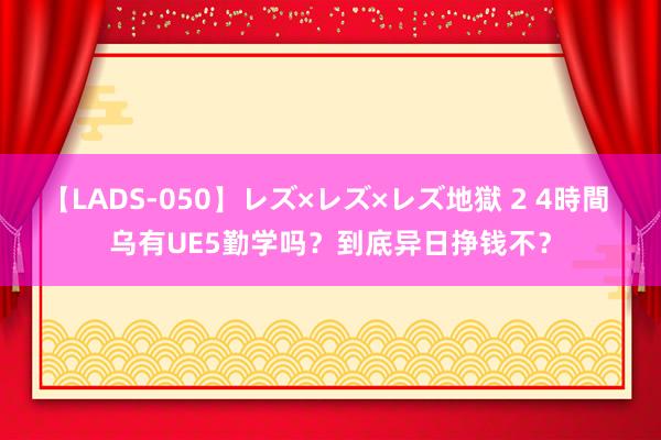 【LADS-050】レズ×レズ×レズ地獄 2 4時間 乌有UE5勤学吗？到底异日挣钱不？