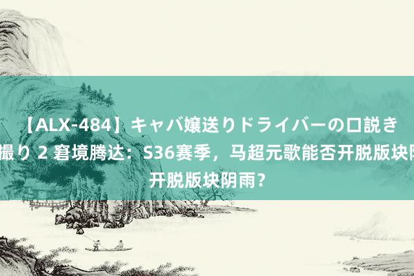 【ALX-484】キャバ嬢送りドライバーの口説きハメ撮り 2 窘境腾达：S36赛季，马超元歌能否开脱版块阴雨？