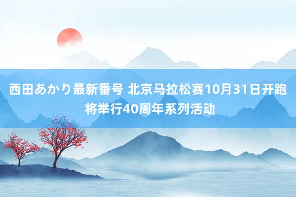 西田あかり最新番号 北京马拉松赛10月31日开跑 将举行40周年系列活动