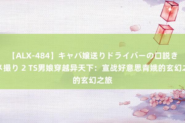 【ALX-484】キャバ嬢送りドライバーの口説きハメ撮り 2 TS男娘穿越异天下：宣战好意思青娥的玄幻之旅