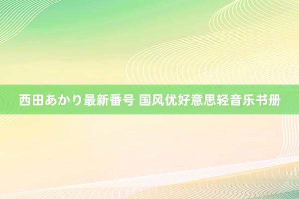 西田あかり最新番号 国风优好意思轻音乐书册