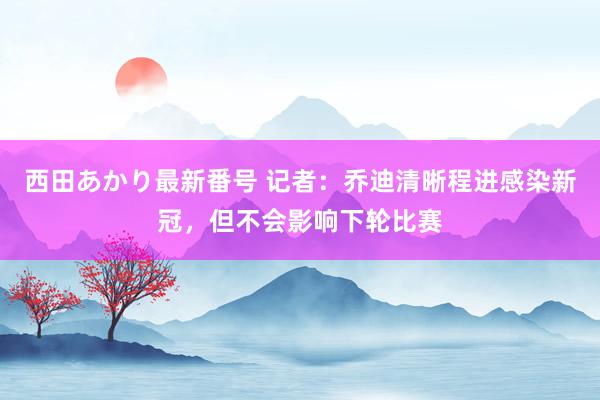 西田あかり最新番号 记者：乔迪清晰程进感染新冠，但不会影响下轮比赛