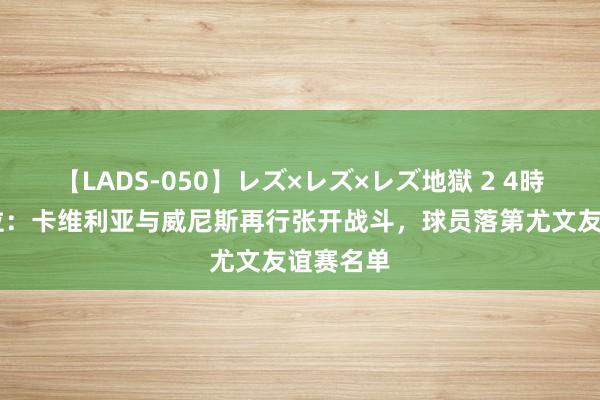 【LADS-050】レズ×レズ×レズ地獄 2 4時間 佩杜拉：卡维利亚与威尼斯再行张开战斗，球员落第尤文友谊赛名单