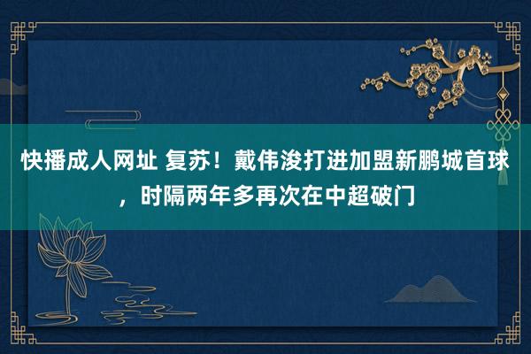 快播成人网址 复苏！戴伟浚打进加盟新鹏城首球，时隔两年多再次在中超破门