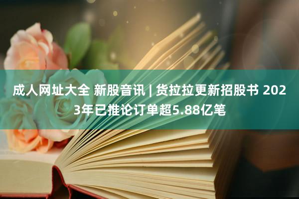 成人网址大全 新股音讯 | 货拉拉更新招股书 2023年已推论订单超5.88亿笔