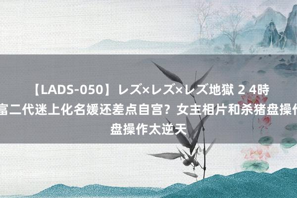 【LADS-050】レズ×レズ×レズ地獄 2 4時間 杭州富二代迷上化名媛还差点自宫？女主相片和杀猪盘操作太逆天