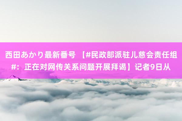 西田あかり最新番号 【#民政部派驻儿慈会责任组#：正在对网传关系问题开展拜谒】记者9日从