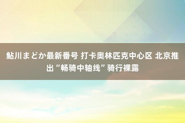 鮎川まどか最新番号 打卡奥林匹克中心区 北京推出“畅骑中轴线”骑行裸露