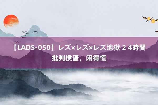 【LADS-050】レズ×レズ×レズ地獄 2 4時間 批判掼蛋，闲得慌