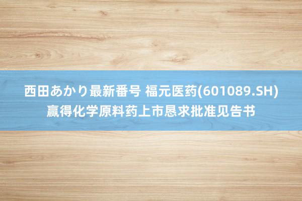 西田あかり最新番号 福元医药(601089.SH)赢得化学原料药上市恳求批准见告书