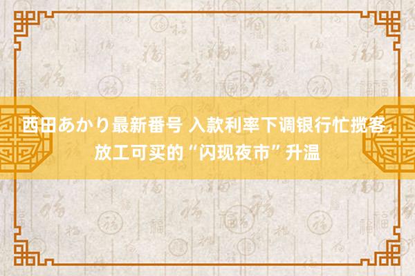 西田あかり最新番号 入款利率下调银行忙揽客，放工可买的“闪现夜市”升温