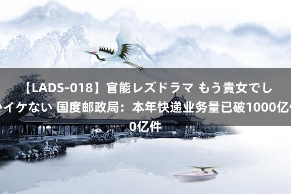 【LADS-018】官能レズドラマ もう貴女でしかイケない 国度邮政局：本年快递业务量已破1000亿件