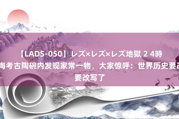 【LADS-050】レズ×レズ×レズ地獄 2 4時間 青海考古陶碗内发现家常一物，大家惊呼：世界历史要改写了