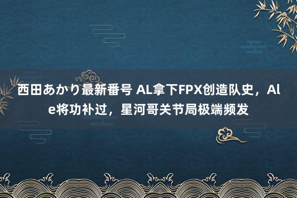 西田あかり最新番号 AL拿下FPX创造队史，Ale将功补过，星河哥关节局极端频发