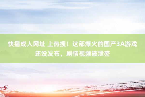 快播成人网址 上热搜！这部爆火的国产3A游戏还没发布，剧情视频被泄密