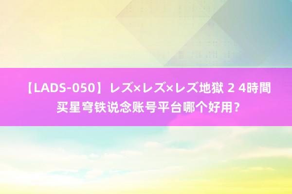 【LADS-050】レズ×レズ×レズ地獄 2 4時間 买星穹铁说念账号平台哪个好用？