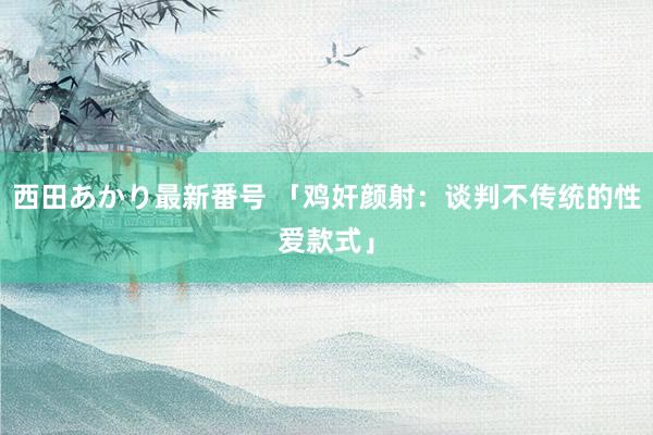 西田あかり最新番号 「鸡奸颜射：谈判不传统的性爱款式」