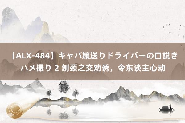 【ALX-484】キャバ嬢送りドライバーの口説きハメ撮り 2 刎颈之交劝诱，令东谈主心动