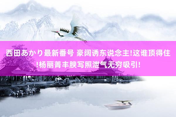 西田あかり最新番号 豪阔诱东说念主!这谁顶得住!杨丽菁丰腴写照泄气无穷吸引!