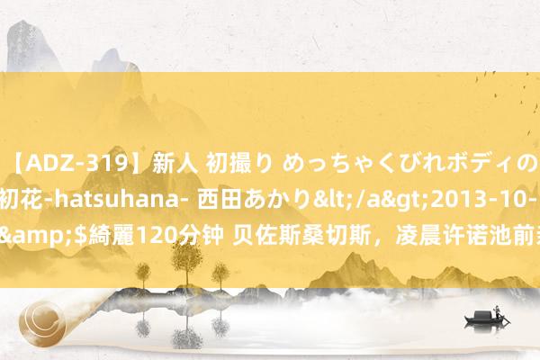 【ADZ-319】新人 初撮り めっちゃくびれボディの癒し系ガール 初花-hatsuhana- 西田あかり</a>2013-10-11KUKI&$綺麗120分钟 贝佐斯桑切斯，凌晨许诺池前亲亲！死后帅气男保镖太刺眼