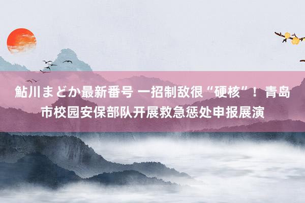 鮎川まどか最新番号 一招制敌很“硬核”！青岛市校园安保部队开展救急惩处申报展演