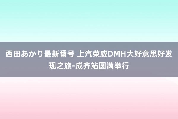 西田あかり最新番号 上汽荣威DMH大好意思好发现之旅-成齐站圆满举行