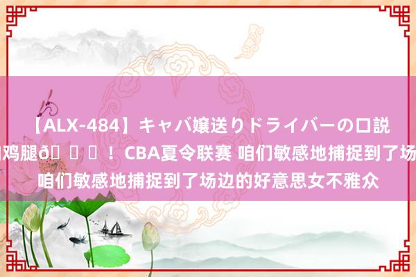 【ALX-484】キャバ嬢送りドライバーの口説きハメ撮り 2 导播加鸡腿?！CBA夏令联赛 咱们敏感地捕捉到了场边的好意思女不雅众