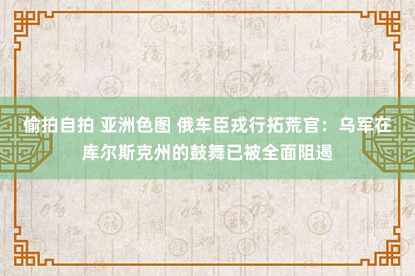 偷拍自拍 亚洲色图 俄车臣戎行拓荒官：乌军在库尔斯克州的鼓舞已被全面阻遏