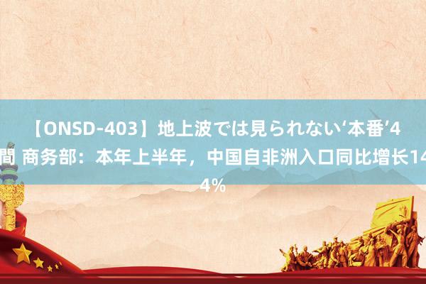 【ONSD-403】地上波では見られない‘本番’4時間 商务部：本年上半年，中国自非洲入口同比增长14%