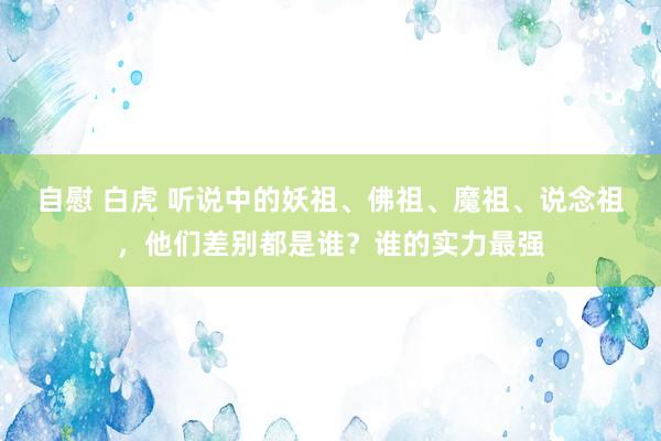 自慰 白虎 听说中的妖祖、佛祖、魔祖、说念祖，他们差别都是谁？谁的实力最强