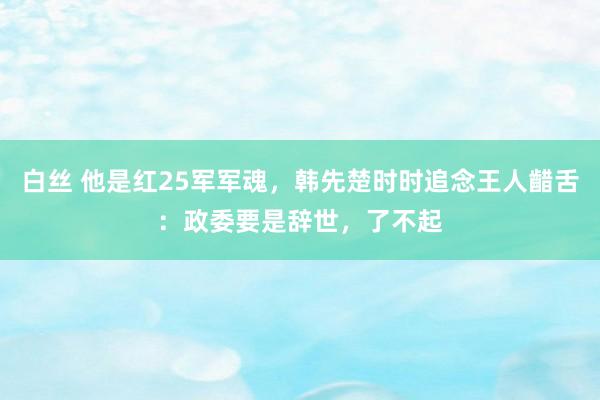 白丝 他是红25军军魂，韩先楚时时追念王人齰舌：政委要是辞世，了不起