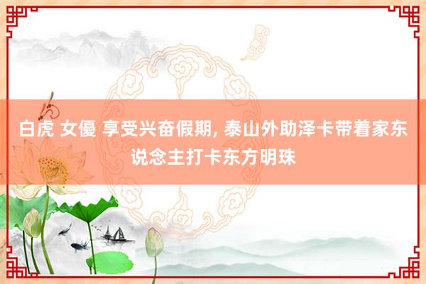 白虎 女優 享受兴奋假期， 泰山外助泽卡带着家东说念主打卡东方明珠