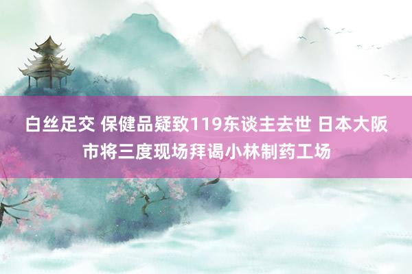 白丝足交 保健品疑致119东谈主去世 日本大阪市将三度现场拜谒小林制药工场