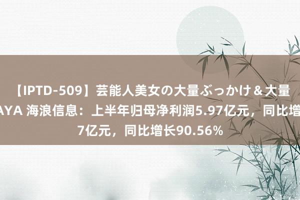 【IPTD-509】芸能人美女の大量ぶっかけ＆大量ごっくん AYA 海浪信息：上半年归母净利润5.97亿元，同比增长90.56%