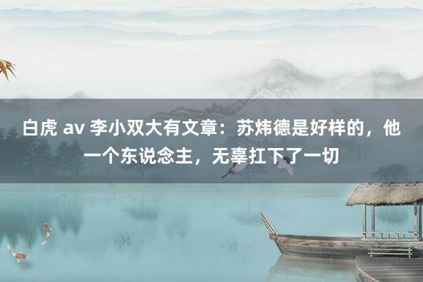 白虎 av 李小双大有文章：苏炜德是好样的，他一个东说念主，无辜扛下了一切