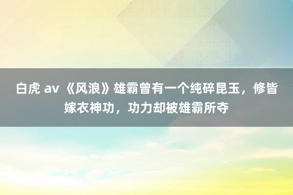 白虎 av 《风浪》雄霸曾有一个纯碎昆玉，修皆嫁衣神功，功力却被雄霸所夺