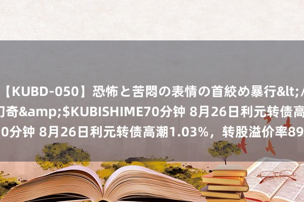 【KUBD-050】恐怖と苦悶の表情の首絞め暴行</a>2013-03-18幻奇&$KUBISHIME70分钟 8月26日利元转债高潮1.03%，转股溢价率89.97%