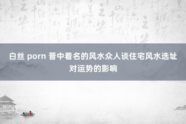 白丝 porn 晋中着名的风水众人谈住宅风水选址对运势的影响