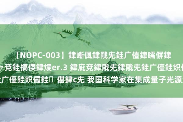 【NOPC-003】銉嶃偑銉戙兂銈广儓銉曘偋銉嗐偅銉冦偡銉ャ儫銉ャ兗銈搞偄銉燰er.3 銉庛兗銉戙兂銉戙兂銈广儓銈炽儸銈偡銉с兂 我国科学家在集成量子光源边界获取首要冲破