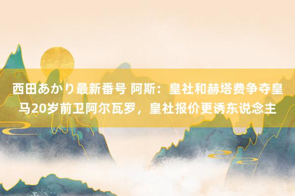 西田あかり最新番号 阿斯：皇社和赫塔费争夺皇马20岁前卫阿尔瓦罗，皇社报价更诱东说念主