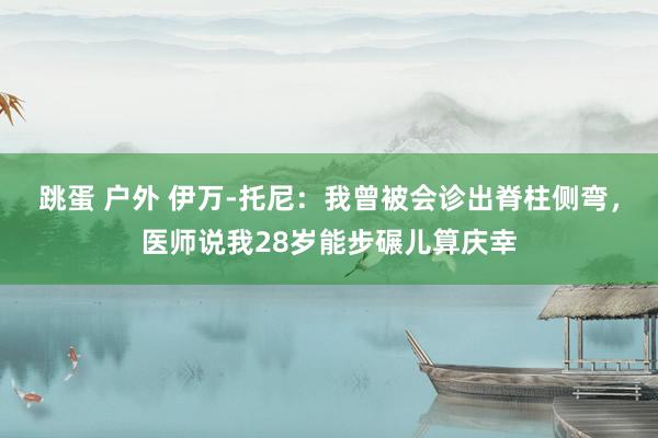 跳蛋 户外 伊万-托尼：我曾被会诊出脊柱侧弯，医师说我28岁能步碾儿算庆幸