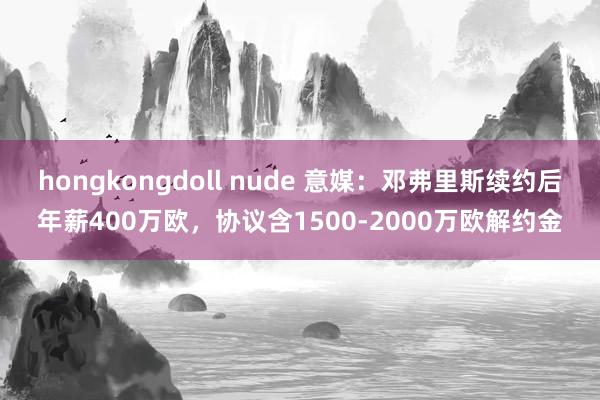 hongkongdoll nude 意媒：邓弗里斯续约后年薪400万欧，协议含1500-2000万欧解约金